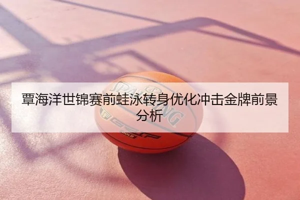 覃海洋世锦赛前蛙泳转身优化冲击金牌前景分析