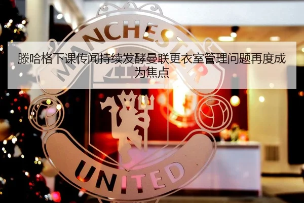 滕哈格下课传闻持续发酵曼联更衣室管理问题再度成为焦点