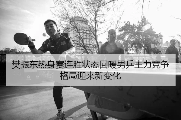 樊振东热身赛连胜状态回暖男乒主力竞争格局迎来新变化